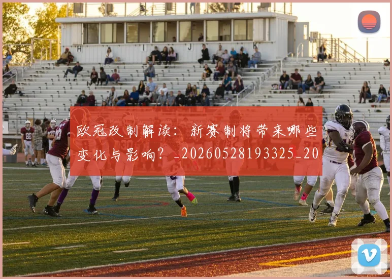 欧冠改制解读:新赛制将带来哪些变化与影响?_20260528193325_20260610165942