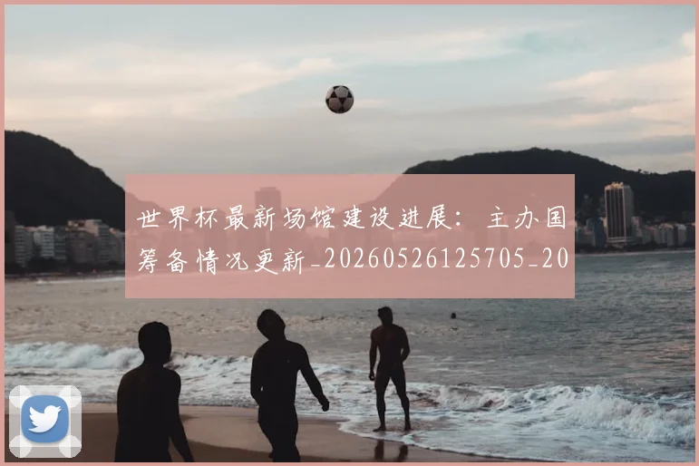 世界杯最新场馆建设进展:主办国筹备情况更新_20260526125705_20260607160602