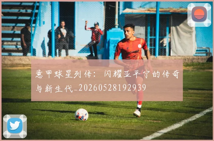 意甲球星列传:闪耀亚平宁的传奇与新生代_20260528192939