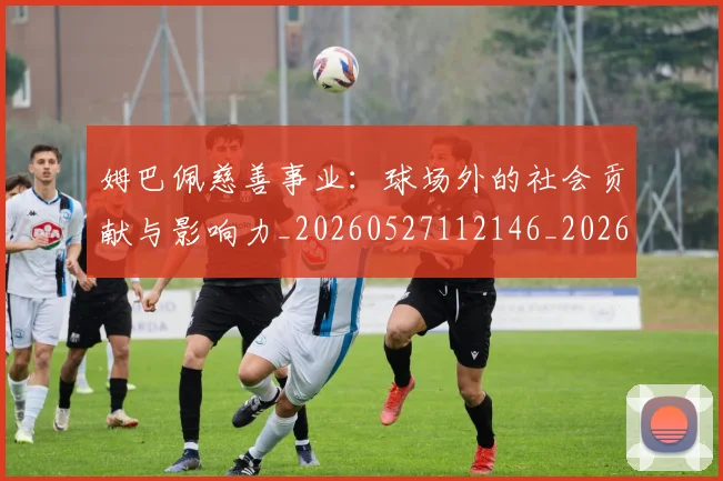 姆巴佩慈善事业:球场外的社会贡献与影响力_20260527112146_20260609170656