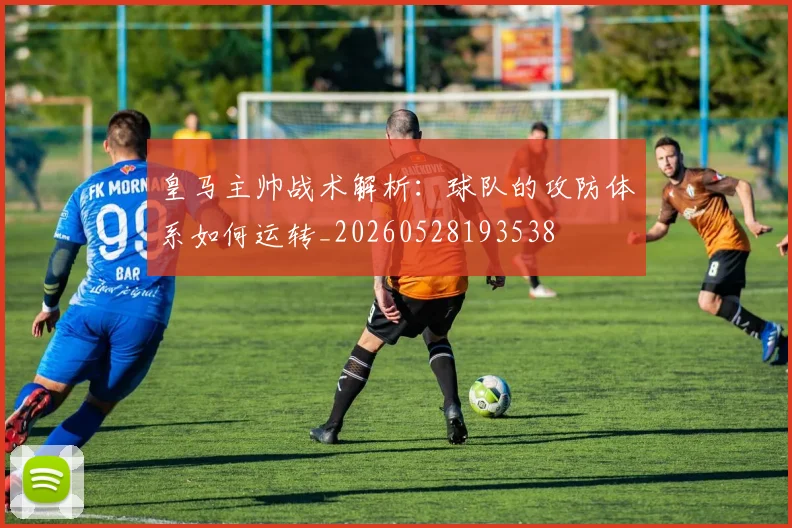 皇马主帅战术解析:球队的攻防体系如何运转_20260528193538